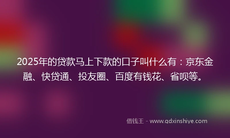 2025年的贷款马上下款的口子叫什么有：京东金融、快贷通、投友圈、百度有钱花、省呗等。