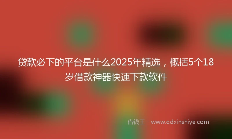 贷款必下的平台是什么2025年精选，概括5个18岁借款神器快速下款软件