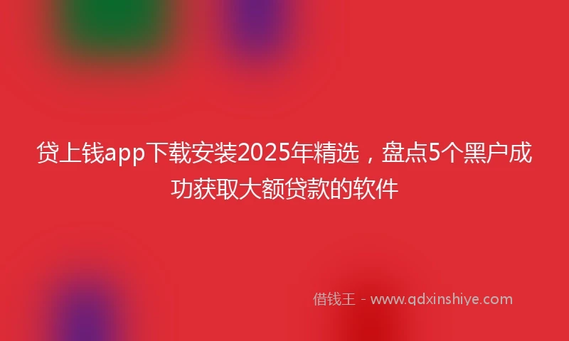 贷上钱app下载安装2025年精选，盘点5个黑户成功获取大额贷款的软件