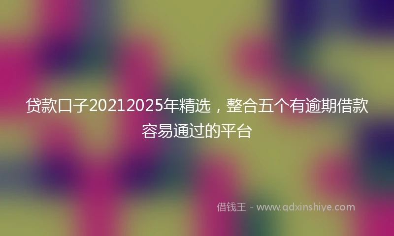 贷款口子20212025年精选，整合五个有逾期借款容易通过的平台