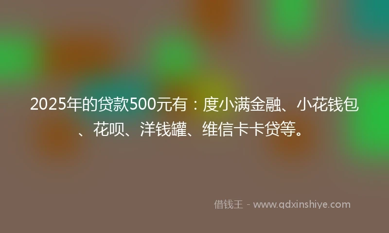 2025年的贷款500元有：度小满金融、小花钱包、花呗、洋钱罐、维信卡卡贷等。
