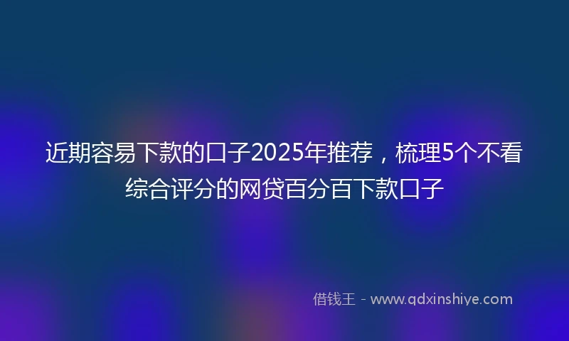近期容易下款的口子2025年推荐，梳理5个不看综合评分的网贷百分百下款口子