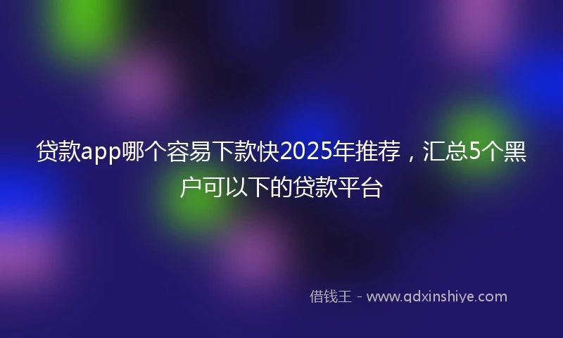 贷款app哪个容易下款快2025年推荐，汇总5个黑户可以下的贷款平台