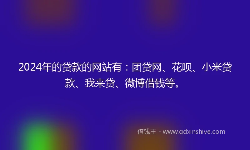 2024年的贷款的网站有：团贷网、花呗、小米贷款、我来贷、微博借钱等。