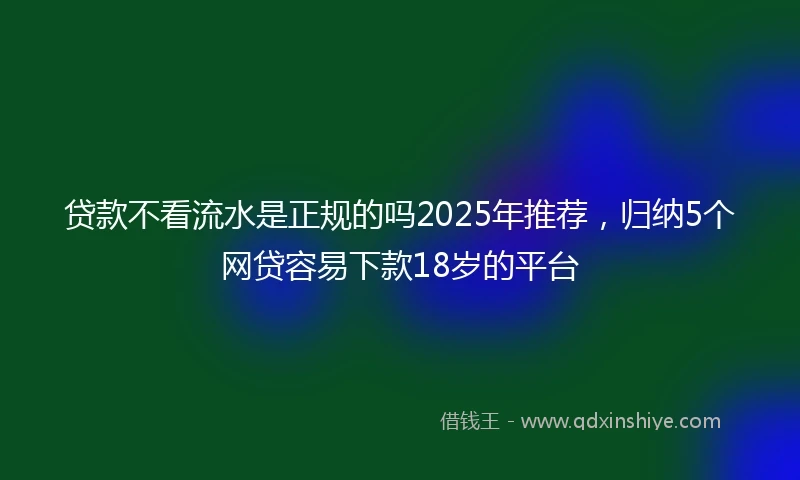 贷款不看流水是正规的吗2025年推荐，归纳5个网贷容易下款18岁的平台