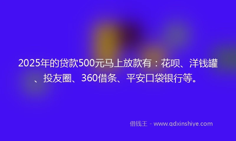 2025年的贷款500元马上放款有：花呗、洋钱罐、投友圈、360借条、平安口袋银行等。