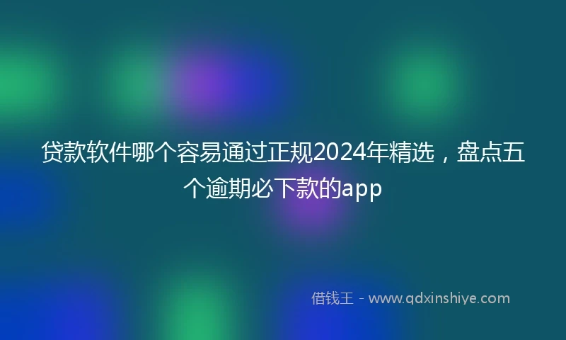 贷款软件哪个容易通过正规2024年精选，盘点五个逾期必下款的app