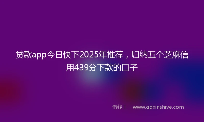 贷款app今日快下2025年推荐，归纳五个芝麻信用439分下款的口子