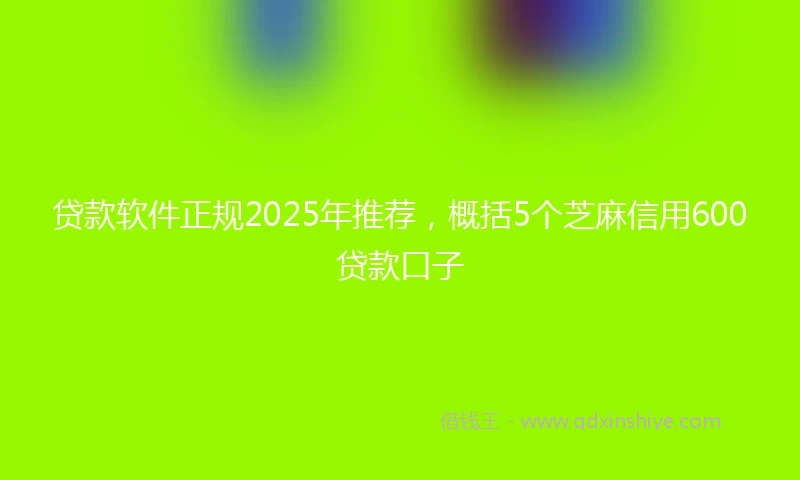 贷款软件正规2025年推荐，概括5个芝麻信用600贷款口子