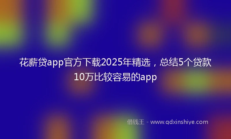 花薪贷app官方下载2025年精选，总结5个贷款10万比较容易的app