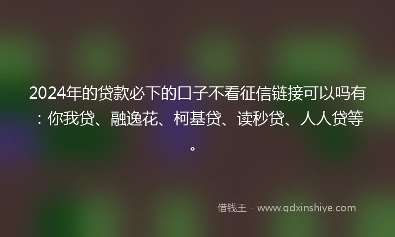 2024年的贷款必下的口子不看征信链接可以吗有：你我贷、融逸花、柯基贷、读秒贷、人人贷等。