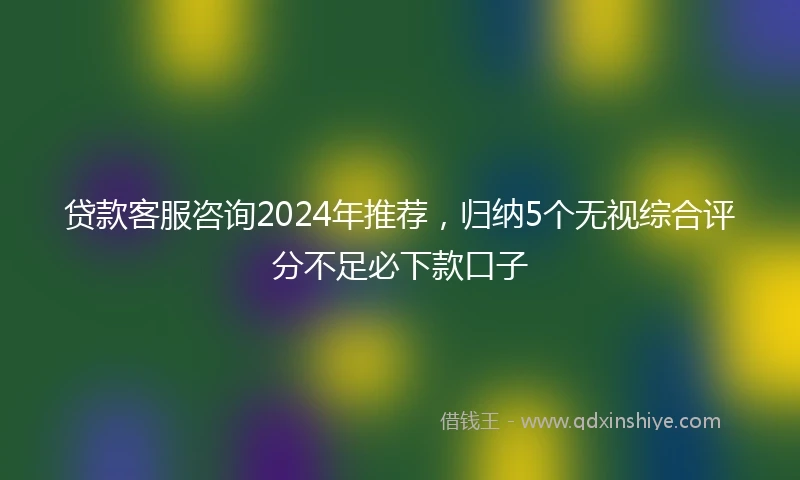 贷款客服咨询2024年推荐，归纳5个无视综合评分不足必下款口子