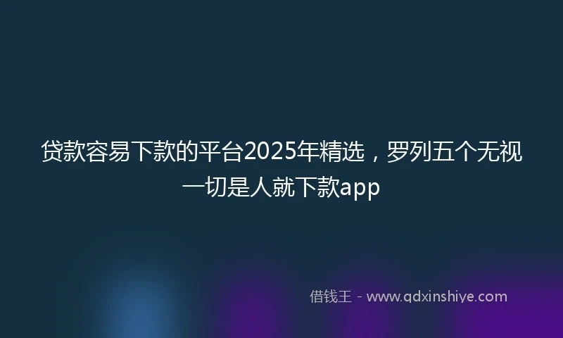 贷款容易下款的平台2025年精选，罗列五个无视一切是人就下款app