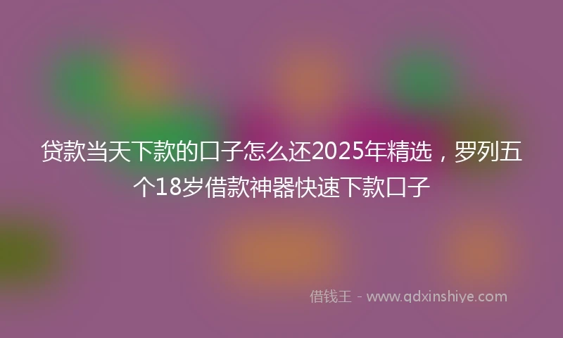 贷款当天下款的口子怎么还2025年精选，罗列五个18岁借款神器快速下款口子