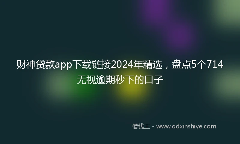 财神贷款app下载链接2024年精选，盘点5个714无视逾期秒下的口子