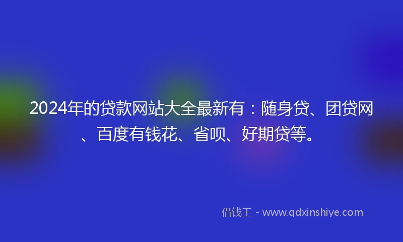 2024年的贷款网站大全最新有：随身贷、团贷网、百度有钱花、省呗、好期贷等。