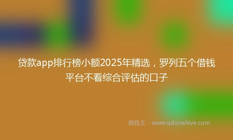 贷款app排行榜小额2025年精选，罗列五个借钱平台不看综合评估的口子