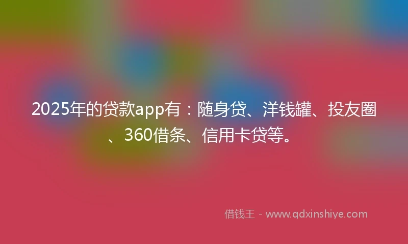 2025年的贷款app有：随身贷、洋钱罐、投友圈、360借条、信用卡贷等。