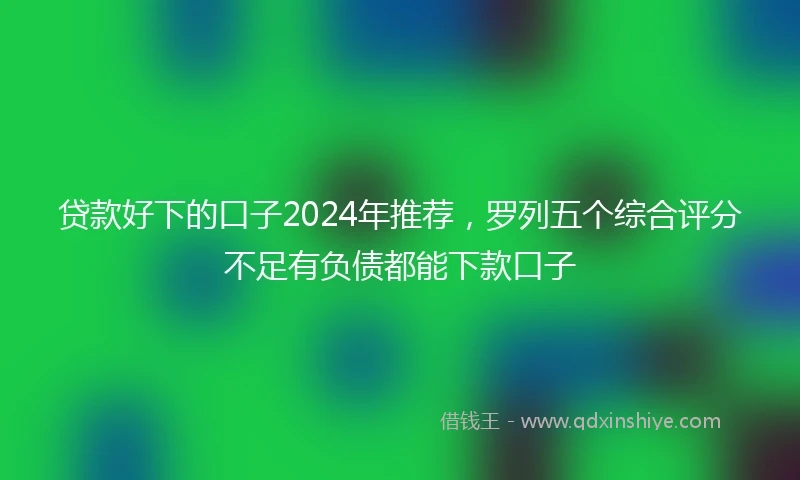 贷款好下的口子2024年推荐，罗列五个综合评分不足有负债都能下款口子