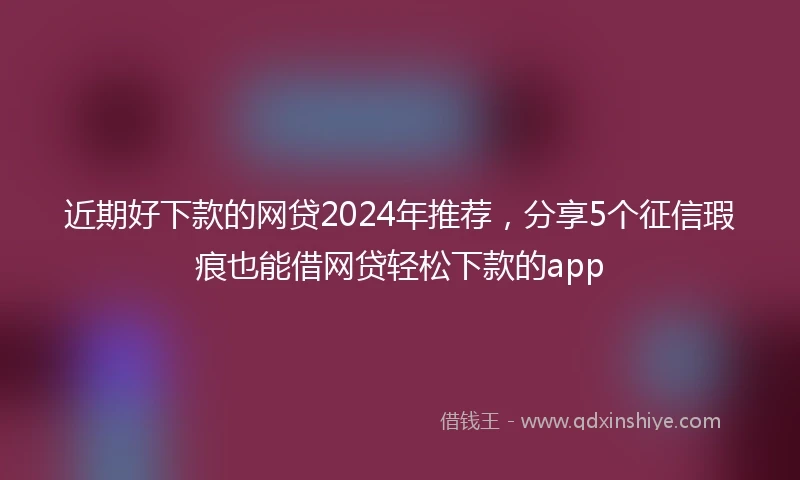 近期好下款的网贷2024年推荐，分享5个征信瑕疵也能借网贷轻松下款的app