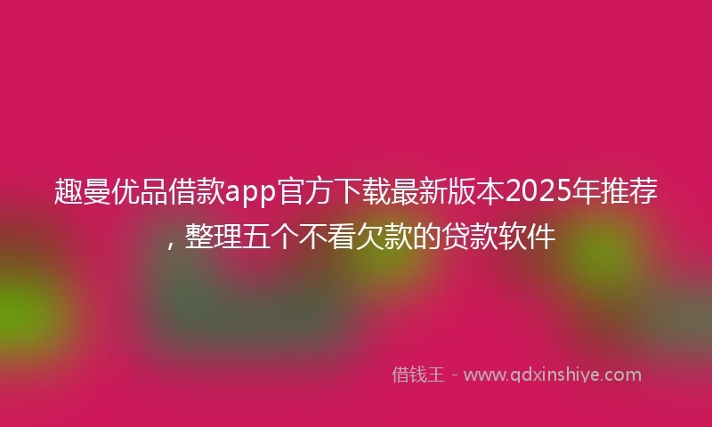 趣曼优品借款app官方下载最新版本2025年推荐,整理五个不看欠款的贷款软件