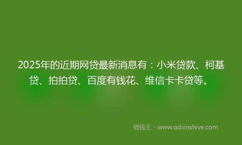2025年的近期网贷最新消息有：小米贷款、柯基贷、拍拍贷、百度有钱花、维信卡卡贷等。