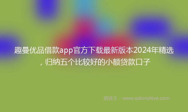 趣曼优品借款app官方下载最新版本2024年精选，归纳五个比较好的小额贷款口子