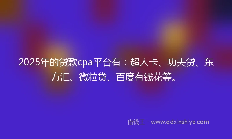 2025年的贷款cpa平台有：超人卡、功夫贷、东方汇、微粒贷、百度有钱花等。