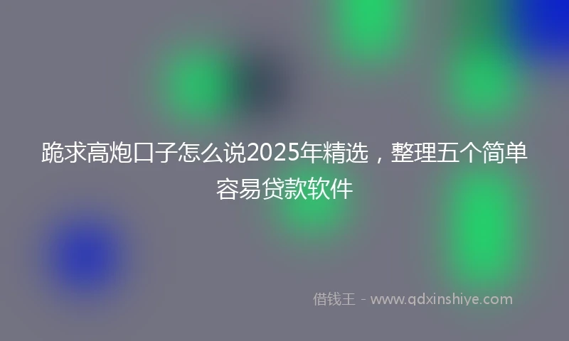 跪求高炮口子怎么说2025年精选，整理五个简单容易贷款软件