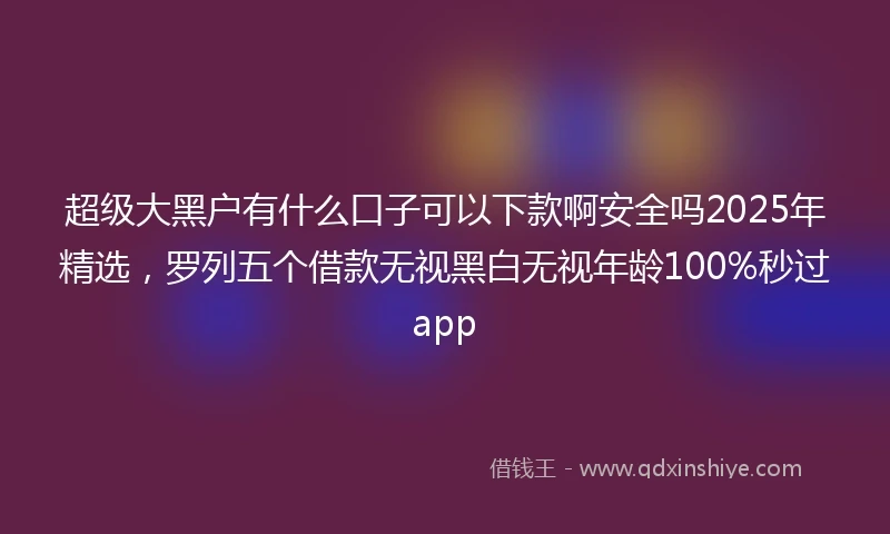 超级大黑户有什么口子可以下款啊安全吗2025年精选，罗列五个借款无视黑白无视年龄100%秒过app