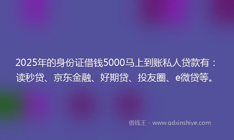 2025年的身份证借钱5000马上到账私人贷款有：读秒贷、京东金融、好期贷、投友圈、e微贷等。