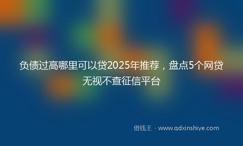 负债过高哪里可以贷2025年推荐，盘点5个网贷无视不查征信平台