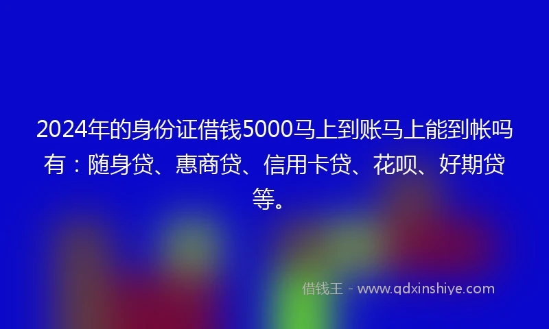 2024年的身份证借钱5000马上到账马上能到帐吗有：随身贷、惠商贷、信用卡贷、花呗、好期贷等。