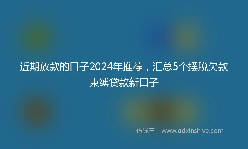 近期放款的口子2024年推荐，汇总5个摆脱欠款束缚贷款新口子