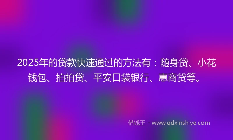2025年的贷款快速通过的方法有：随身贷、小花钱包、拍拍贷、平安口袋银行、惠商贷等。