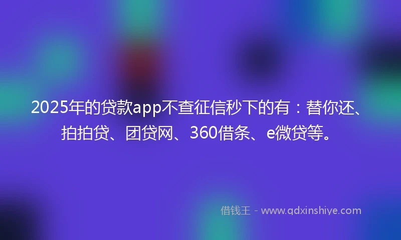2025年的贷款app不查征信秒下的有：替你还、拍拍贷、团贷网、360借条、e微贷等。