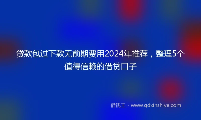 贷款包过下款无前期费用2024年推荐，整理5个值得信赖的借贷口子