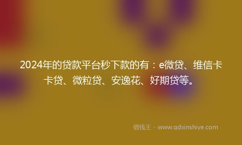 2024年的贷款平台秒下款的有：e微贷、维信卡卡贷、微粒贷、安逸花、好期贷等。