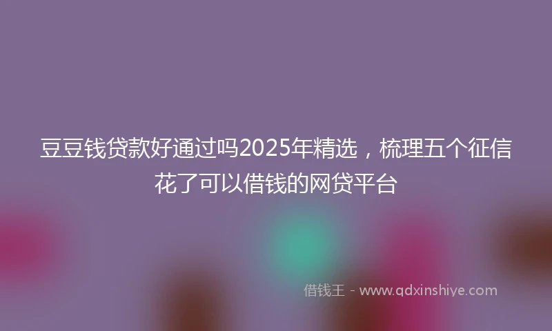 豆豆钱贷款好通过吗2025年精选，梳理五个征信花了可以借钱的网贷平台