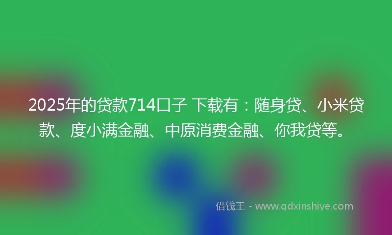 2025年的贷款714口子 下载有：随身贷、小米贷款、度小满金融、中原消费金融、你我贷等。