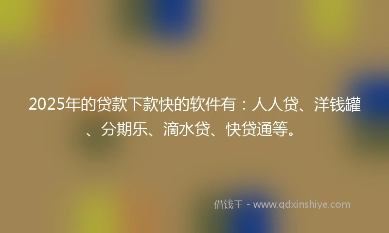2025年的贷款下款快的软件有：人人贷、洋钱罐、分期乐、滴水贷、快贷通等。