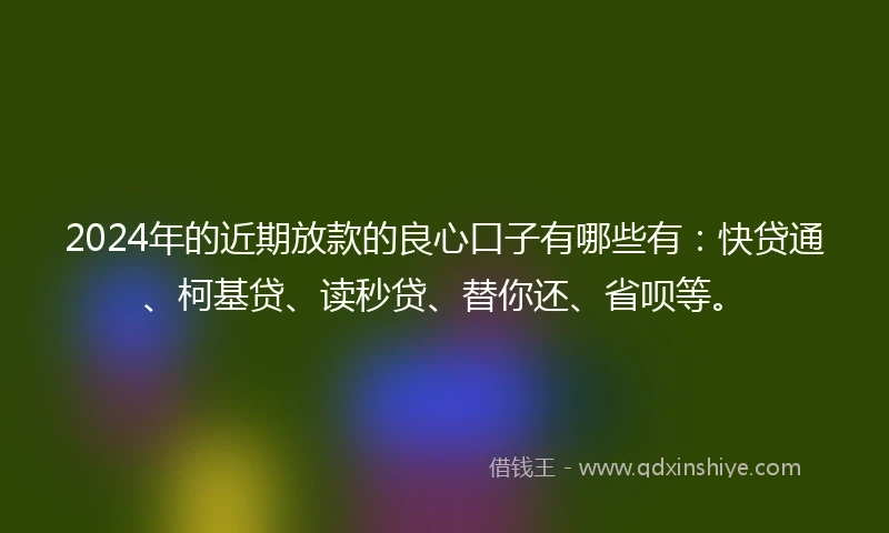 2024年的近期放款的良心口子有哪些有：快贷通、柯基贷、读秒贷、替你还、省呗等。