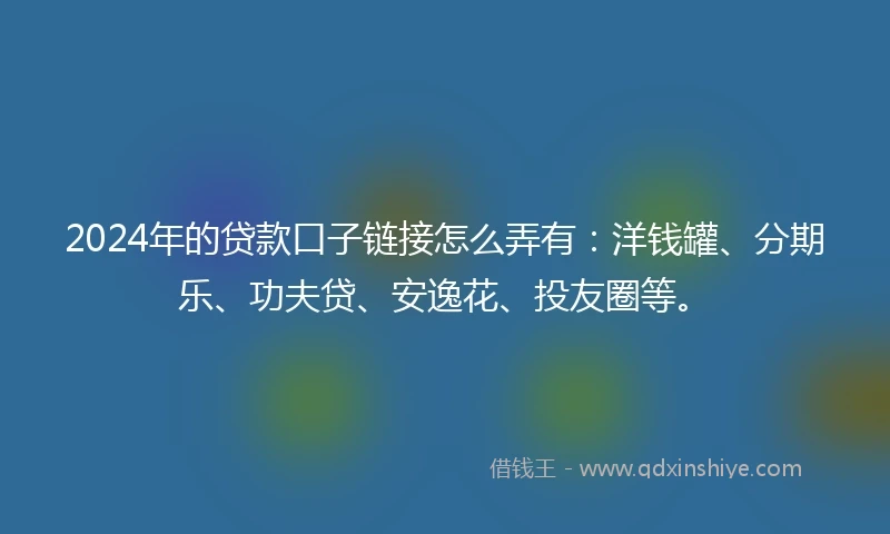 2024年的贷款口子链接怎么弄有：洋钱罐、分期乐、功夫贷、安逸花、投友圈等。
