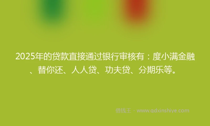 2025年的贷款直接通过银行审核有：度小满金融、替你还、人人贷、功夫贷、分期乐等。
