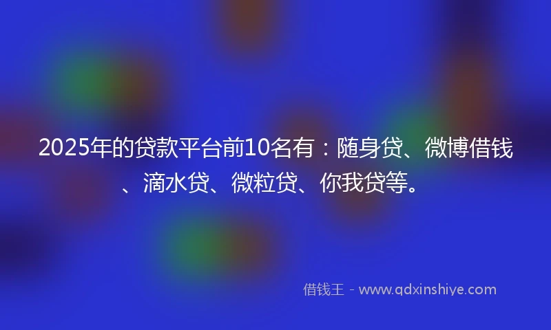 2025年的贷款平台前10名有：随身贷、微博借钱、滴水贷、微粒贷、你我贷等。