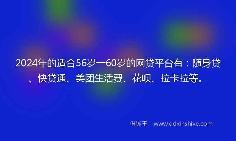 2024年的适合56岁一60岁的网贷平台有：随身贷、快贷通、美团生活费、花呗、拉卡拉等。
