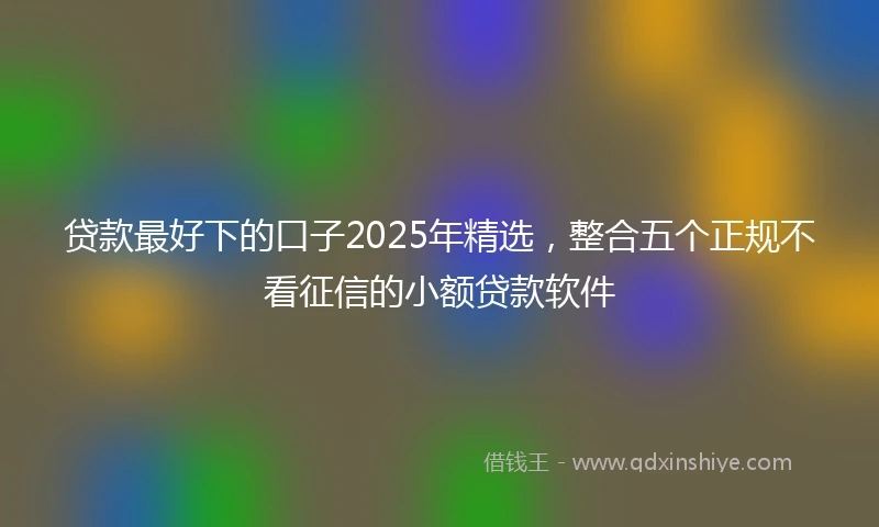 贷款最好下的口子2025年精选，整合五个正规不看征信的小额贷款软件