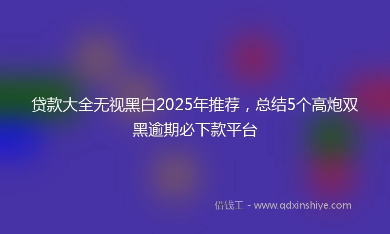 贷款大全无视黑白2025年推荐，总结5个高炮双黑逾期必下款平台