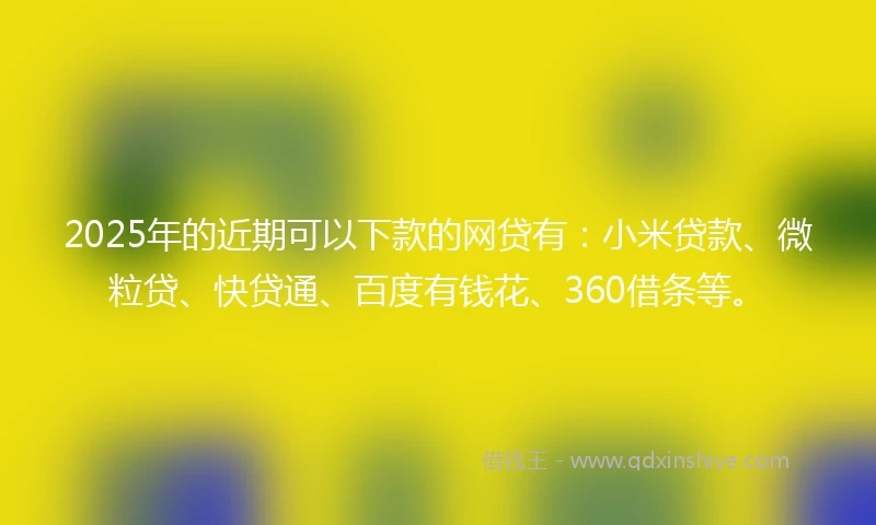 2025年的近期可以下款的网贷有：小米贷款、微粒贷、快贷通、百度有钱花、360借条等。