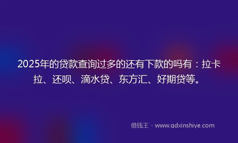 2025年的贷款查询过多的还有下款的吗有：拉卡拉、还呗、滴水贷、东方汇、好期贷等。